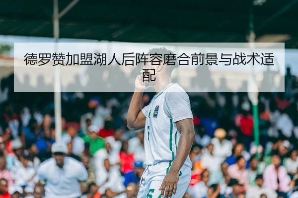 德罗赞加盟湖人后阵容磨合前景与战术适配